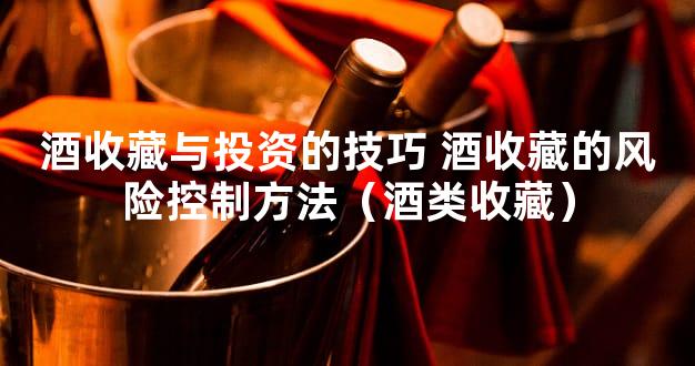 酒收藏与投资的技巧 酒收藏的风险控制方法（酒类收藏）